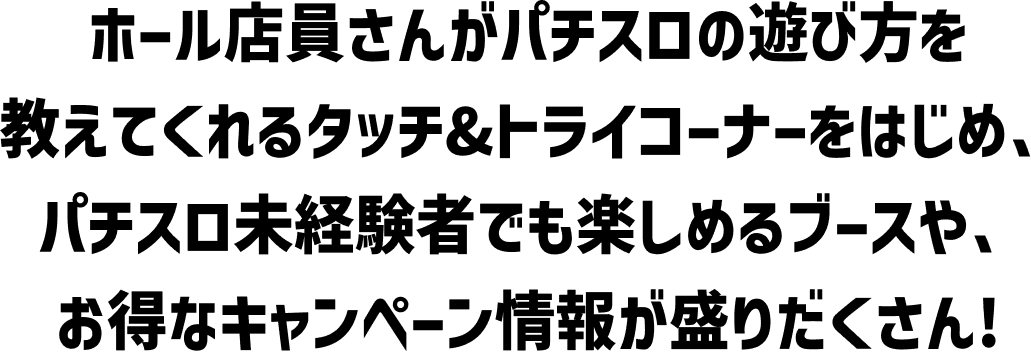 ホール店員さんがパチスロの遊び方を教えてくれるタッチ＆トライコーナーをはじめ、パチスロ未経験者でも楽しめるブースや、お得なキャンペーン情報が盛り沢山！